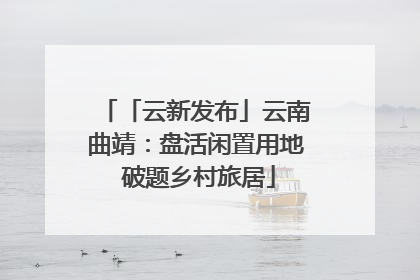 「云新发布」云南曲靖：盘活闲置用地 破题乡村旅居
