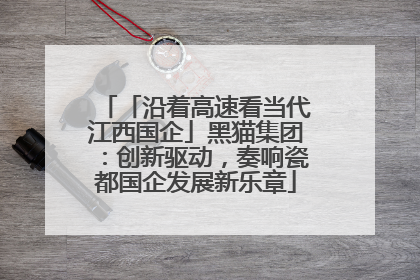 「沿着高速看当代江西国企」黑猫集团：创新驱动，奏响瓷都国企发展新乐章