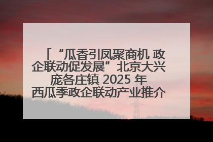 “瓜香引凤聚商机 政企联动促发展”北京大兴庞各庄镇 2025 年西瓜季政企联动产业推介活动圆满举行