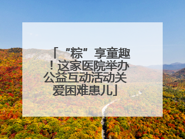 “粽”享童趣！这家医院举办公益互动活动关爱困难患儿