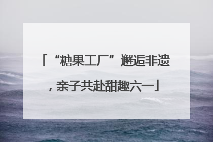 “糖果工厂”邂逅非遗，亲子共赴甜趣六一
