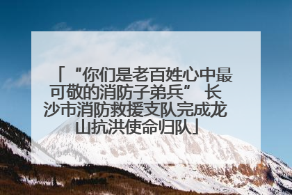 “你们是老百姓心中最可敬的消防子弟兵” 长沙市消防救援支队完成龙山抗洪使命归队