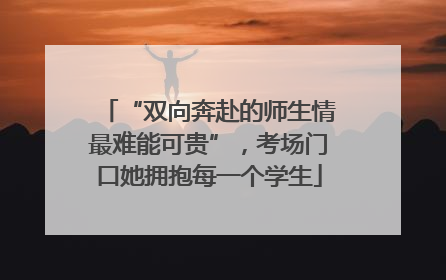 “双向奔赴的师生情最难能可贵”，考场门口她拥抱每一个学生