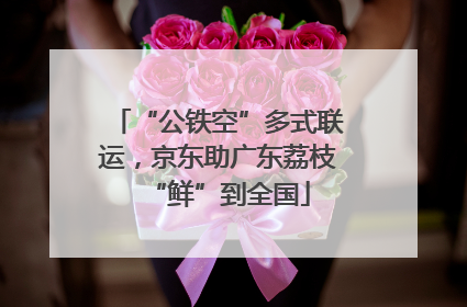 “公铁空”多式联运，京东助广东荔枝“鲜”到全国