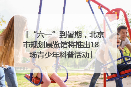 “六一”到暑期，北京市规划展览馆将推出18场青少年科普活动
