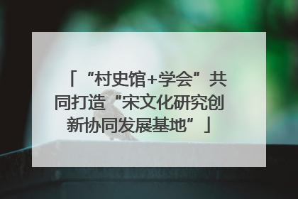 “村史馆+学会”共同打造“宋文化研究创新协同发展基地”