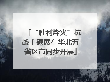 “胜利烽火”抗战主题展在华北五省区市同步开展