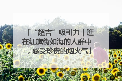 “超吉”吸引力｜逛在红旗街如海的人群中，感受珍贵的烟火气