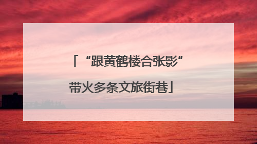 “跟黄鹤楼合张影”带火多条文旅街巷