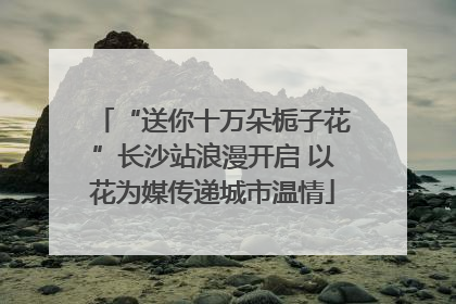 “送你十万朵栀子花”长沙站浪漫开启 以花为媒传递城市温情