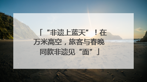 “非遗上蓝天”！在万米高空，旅客与春晚同款非遗见“面”