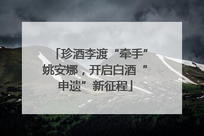 珍酒李渡“牵手”姚安娜，开启白酒“申遗”新征程