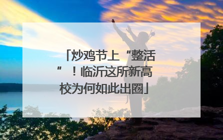 炒鸡节上“整活”！临沂这所新高校为何如此出圈
