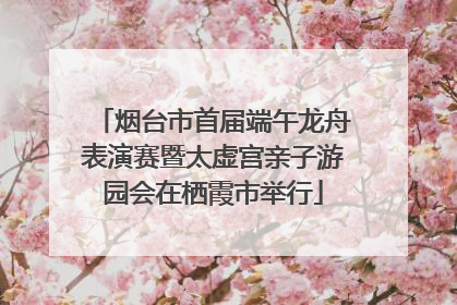 烟台市首届端午龙舟表演赛暨太虚宫亲子游园会在栖霞市举行