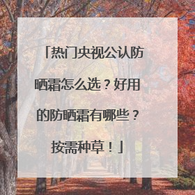 热门央视公认防晒霜怎么选？好用的防晒霜有哪些？按需种草！