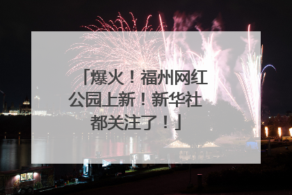 爆火！福州网红公园上新！新华社都关注了！