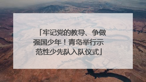 牢记党的教导、争做强国少年！青岛举行示范性少先队入队仪式