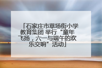 石家庄市草场街小学教育集团 举行“童年飞扬，六一与端午的欢乐交响”活动
