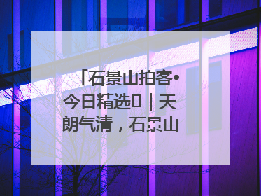 石景山拍客•今日精选⑯｜天朗气清，石景山开启4K模式