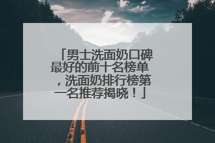 男士洗面奶口碑最好的前十名榜单，洗面奶排行榜第一名推荐揭晓！
