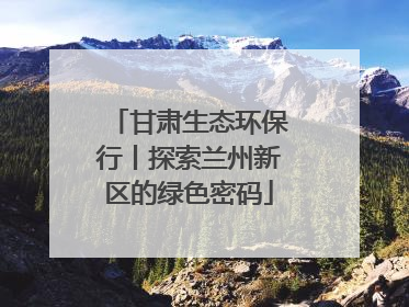 甘肃生态环保行丨探索兰州新区的绿色密码