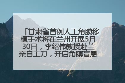 甘肃省首例人工角膜移植手术将在兰州开展5月30日，李绍伟教授赴兰亲自主刀，开启角膜盲患者复明新纪元
