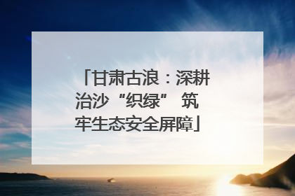 甘肃古浪：深耕治沙“织绿” 筑牢生态安全屏障