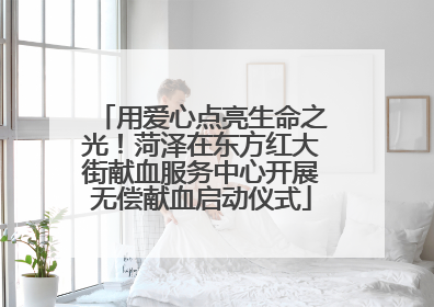 用爱心点亮生命之光！菏泽在东方红大街献血服务中心开展无偿献血启动仪式