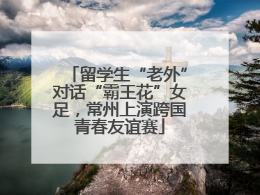 留学生“老外”对话“霸王花”女足，常州上演跨国青春友谊赛