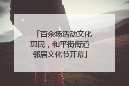 百余场活动文化惠民，和平街街道邻居文化节开幕
