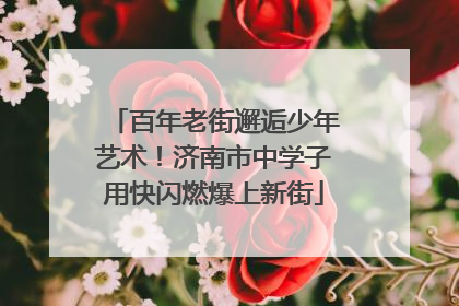 百年老街邂逅少年艺术！济南市中学子用快闪燃爆上新街