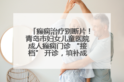 癫痫治疗别断片！青岛市妇女儿童医院成人癫痫门诊 “接档” 开诊，填补成年延续治疗空白