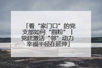 看“家门口”的党支部如何“圈粉”丨党建激活“邻”动力 幸福半径在延伸