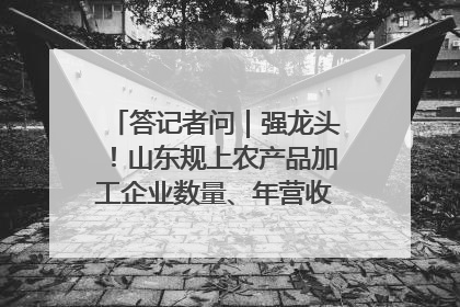 答记者问｜强龙头！山东规上农产品加工企业数量、年营收均居全国首位