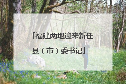福建两地迎来新任县（市）委书记