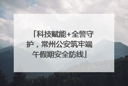 科技赋能+全警守护，常州公安筑牢端午假期安全防线