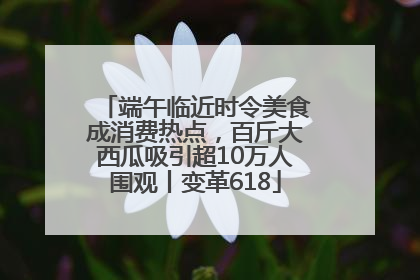 端午临近时令美食成消费热点，百斤大西瓜吸引超10万人围观丨变革618