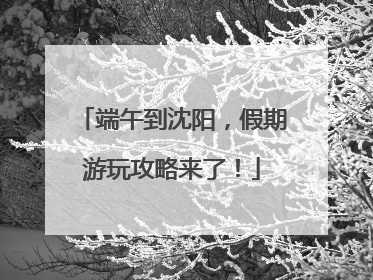 端午到沈阳，假期游玩攻略来了！