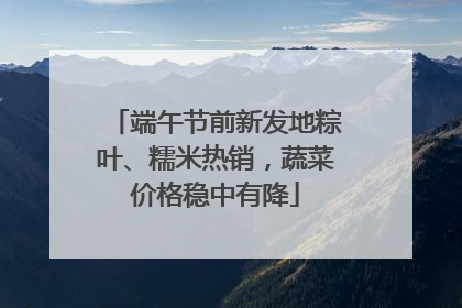 端午节前新发地粽叶、糯米热销，蔬菜价格稳中有降