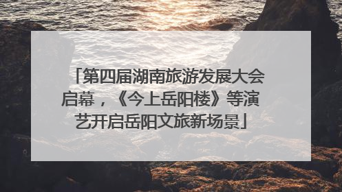 第四届湖南旅游发展大会启幕，《今上岳阳楼》等演艺开启岳阳文旅新场景