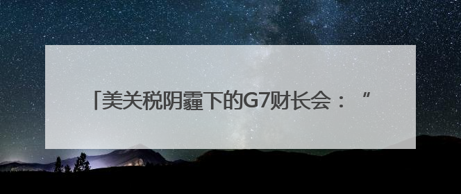 美关税阴霾下的G7财长会：“美国优先”加剧盟友内部矛盾