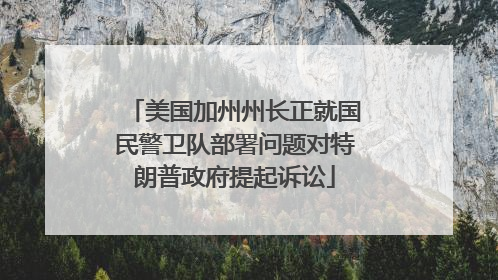 美国加州州长正就国民警卫队部署问题对特朗普政府提起诉讼