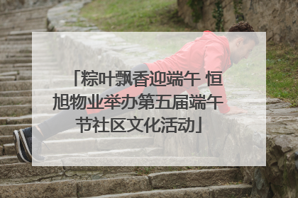 粽叶飘香迎端午 恒旭物业举办第五届端午节社区文化活动
