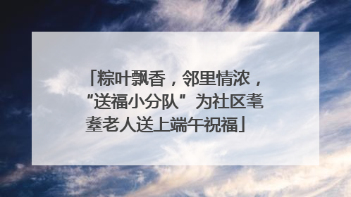 粽叶飘香，邻里情浓，“送福小分队”为社区耄耋老人送上端午祝福