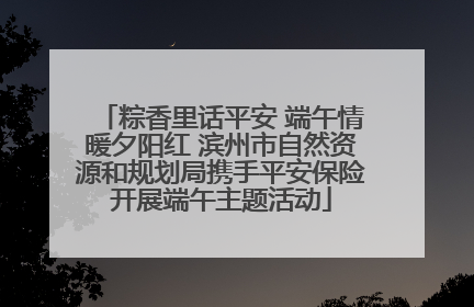 粽香里话平安 端午情暖夕阳红 滨州市自然资源和规划局携手平安保险开展端午主题活动