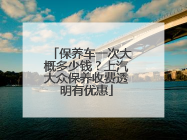 保养车一次大概多少钱？上汽大众保养收费透明有优惠