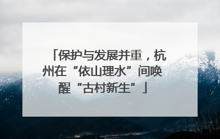 保护与发展并重，杭州在“依山理水”间唤醒“古村新生”
