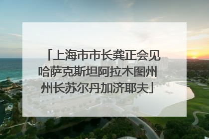 上海市市长龚正会见哈萨克斯坦阿拉木图州州长苏尔丹加济耶夫