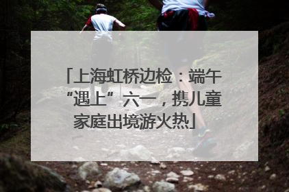 上海虹桥边检：端午“遇上”六一，携儿童家庭出境游火热