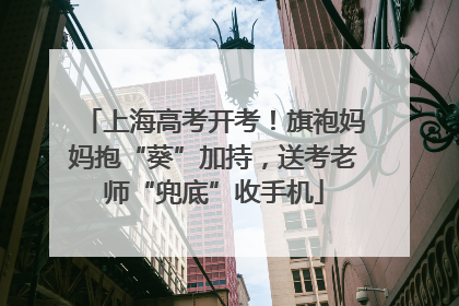 上海高考开考！旗袍妈妈抱“葵”加持，送考老师“兜底”收手机